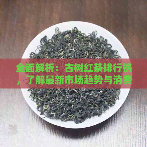 全面解析：古树红茶排行榜，了解最新市场趋势与消费者喜好