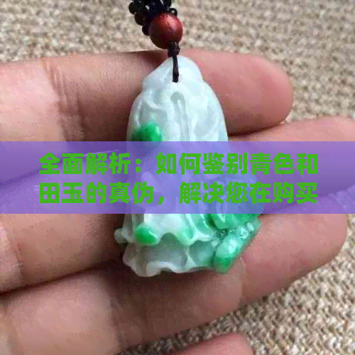 全面解析：如何鉴别青色和田玉的真伪，解决您在购买过程中的所有疑虑与困惑