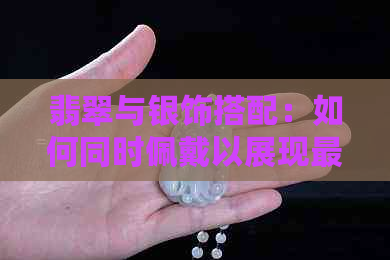 翡翠与银饰搭配：如何同时佩戴以展现更佳效果？女生指南