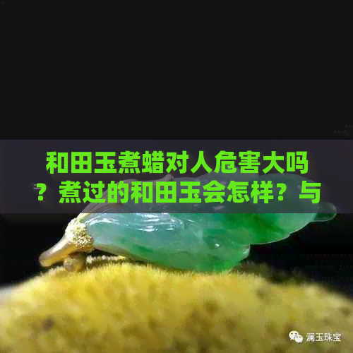 和田玉煮蜡对人危害大吗？煮过的和田玉会怎样？与抹油的区别在哪里？