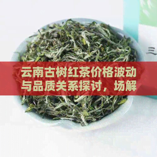 云南古树红茶价格波动与品质关系探讨，场解析