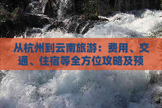 从杭州到云南旅游：费用、交通、住宿等全方位攻略及预算分析
