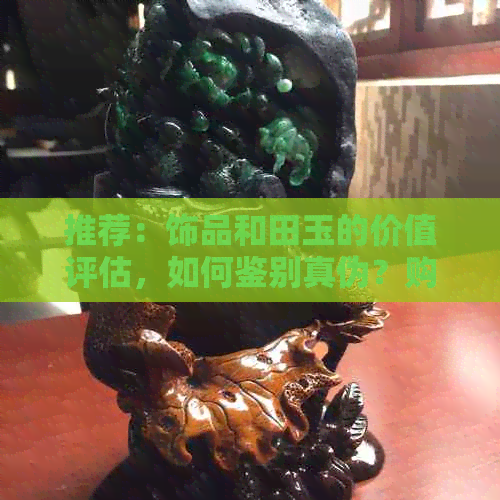 推荐：饰品和田玉的价值评估，如何鉴别真伪？购买时应注意哪些事项？