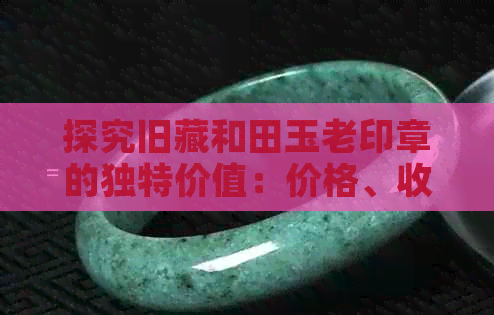 探究旧藏和田玉老印章的独特价值：价格、收藏与零售的深度剖析