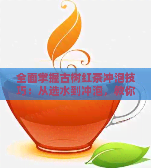 全面掌握古树红茶冲泡技巧：从选水到冲泡，教你打造最完美的口感