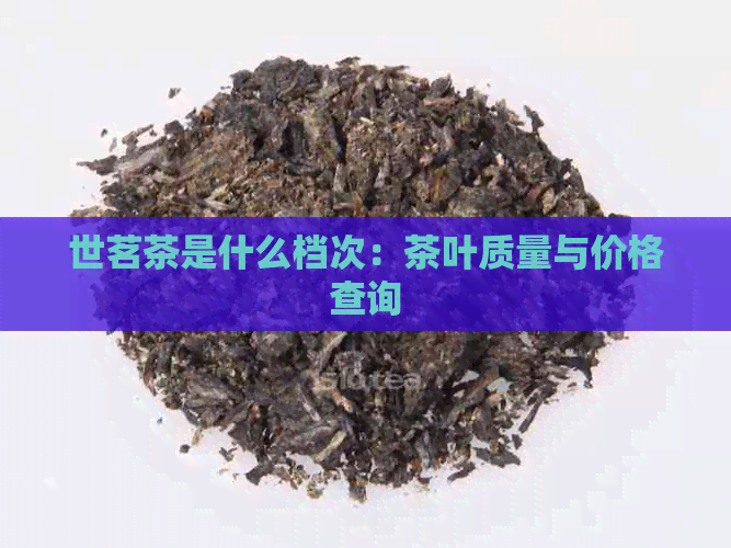 世茗茶是什么档次：茶叶质量与价格查询