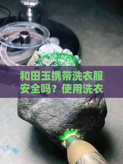 和田玉携带洗衣服安全吗？使用洗衣液是否可行？