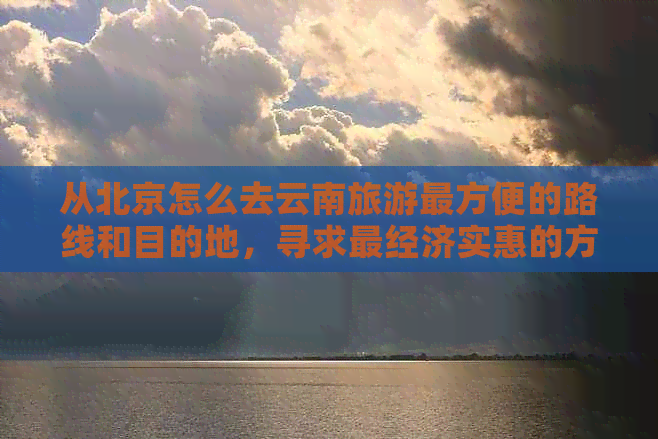 从北京怎么去云南旅游最方便的路线和目的地，寻求最经济实惠的方式