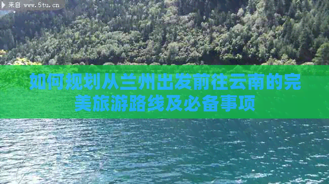 如何规划从兰州出发前往云南的完美旅游路线及必备事项