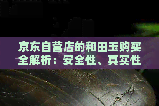 京东自营店的和田玉购买全解析：安全性、真实性及售后保障一应俱全