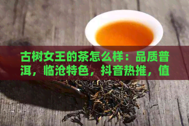 古树女王的茶怎么样：品质普洱，临沧特色，抖音热推，值得一试吗？