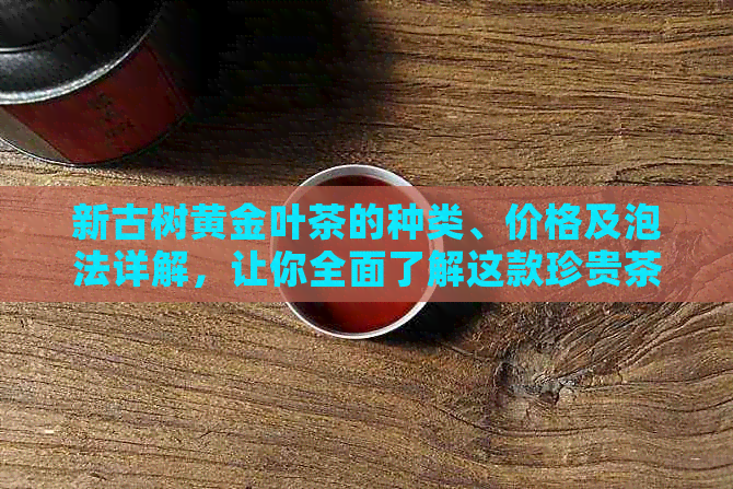 新古树黄金叶茶的种类、价格及泡法详解，让你全面了解这款珍贵茶叶