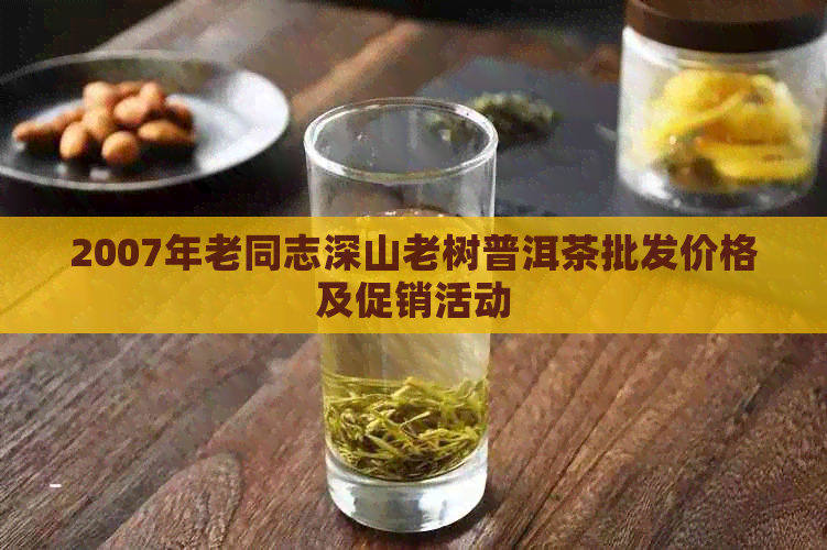 2007年老同志深山老树普洱茶批发价格及促销活动