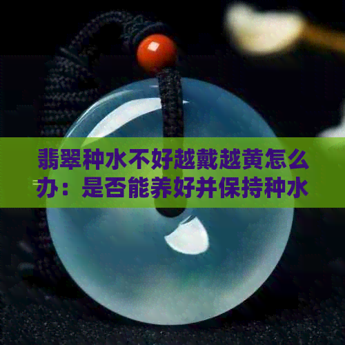 翡翠种水不好越戴越黄怎么办：是否能养好并保持种水？