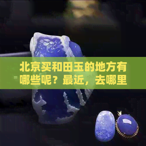 北京买和田玉的地方有哪些呢？最近，去哪里买更好？