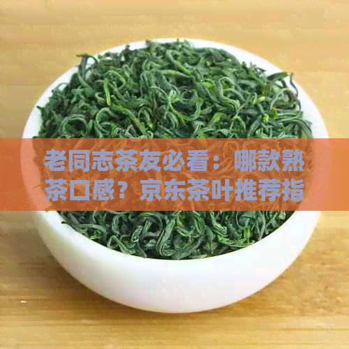 老同志茶友必看：哪款熟茶口感？京东茶叶推荐指南