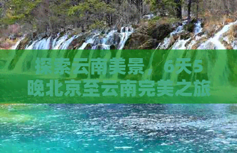 探索云南美景，6天5晚北京至云南完美之旅全攻略