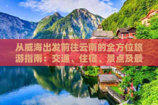 从威海出发前往云南的全方位旅游指南：交通、住宿、景点及更佳旅行时间