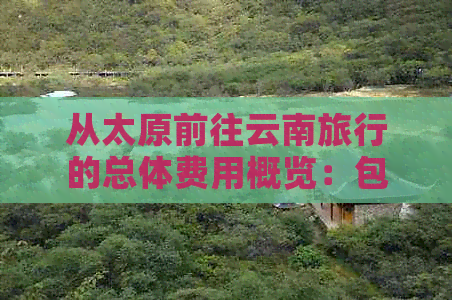 从太原前往云南旅行的总体费用概览：包括交通、住宿、餐饮及其他可能开销