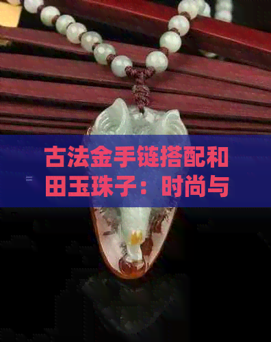 古法金手链搭配和田玉珠子：时尚与传统的完美融合