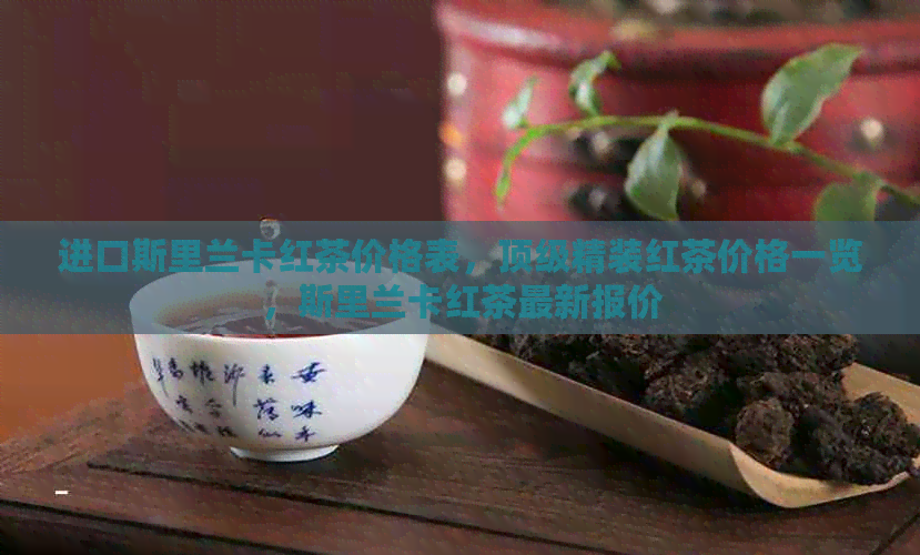 进口斯里兰卡红茶价格表，顶级精装红茶价格一览，斯里兰卡红茶最新报价