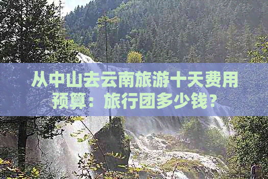 从中山去云南旅游十天费用预算：旅行团多少钱？