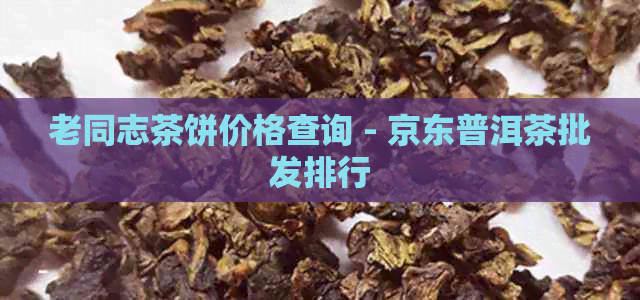 老同志茶饼价格查询 - 京东普洱茶批发排行