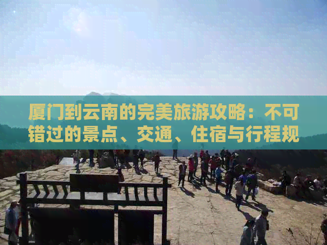 厦门到云南的完美旅游攻略：不可错过的景点、交通、住宿与行程规划