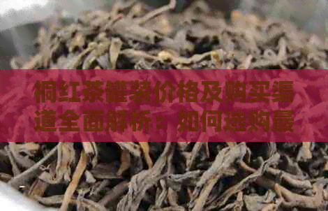 桐红茶罐装价格及购买渠道全面解析：如何选购最合适的桐红茶？