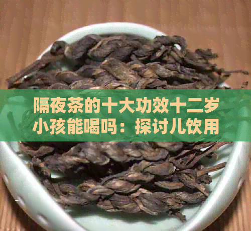 隔夜茶的十大功效十二岁小孩能喝吗：探讨儿饮用隔夜茶的好处和潜在风险