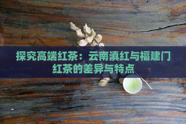 探究高端红茶：云南滇红与福建门红茶的差异与特点