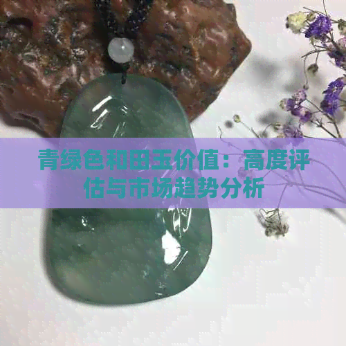 青绿色和田玉价值：高度评估与市场趋势分析