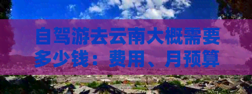 自驾游去云南大概需要多少钱：费用、月预算、日开支详解