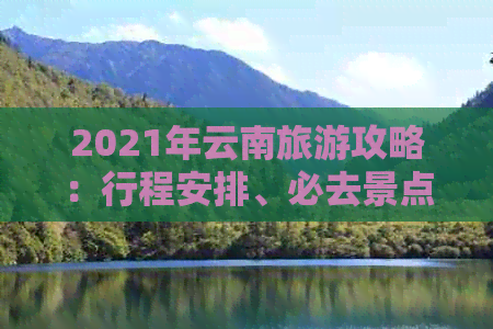 2021年云南旅游攻略：行程安排、必去景点、美食推荐、住宿建议等一应俱全！