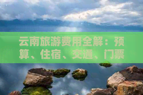 云南旅游费用全解：预算、住宿、交通、门票及日常开销一览表