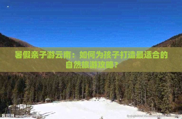 暑假亲子游云南：如何为孩子打造最适合的自然旅游攻略？