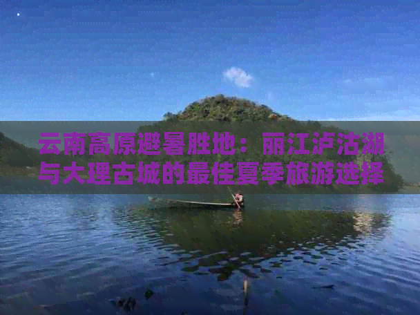 云南高原避暑胜地：丽江泸沽湖与大理古城的更佳夏季旅游选择