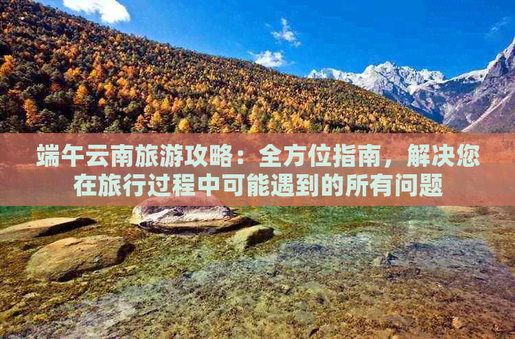 端午云南旅游攻略：全方位指南，解决您在旅行过程中可能遇到的所有问题