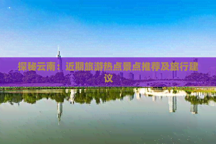 探秘云南：近期旅游热点景点推荐及旅行建议