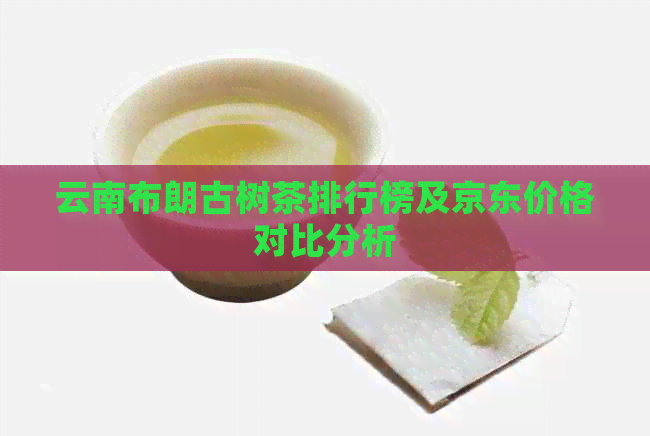 云南布朗古树茶排行榜及京东价格对比分析