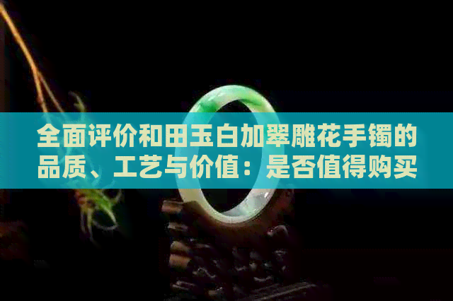 全面评价和田玉白加翠雕花手镯的品质、工艺与价值：是否值得购买？