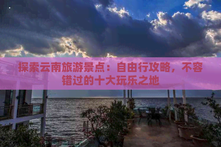 探索云南旅游景点：自由行攻略，不容错过的十大玩乐之地