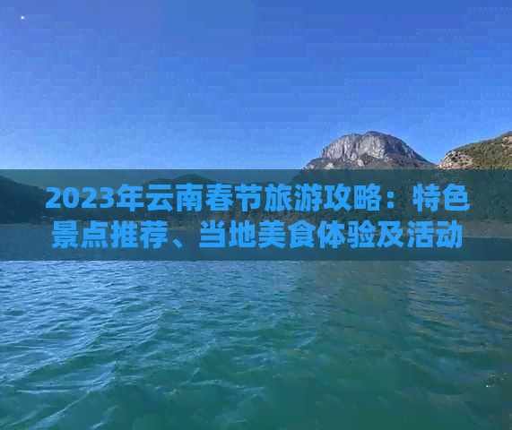 2023年云南春节旅游攻略：特色景点推荐、当地美食体验及活动指南