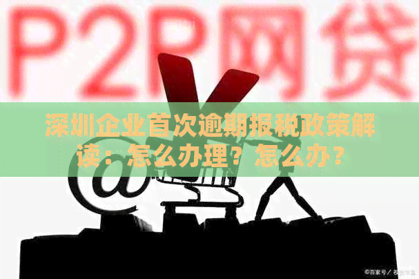 深圳企业首次逾期报税政策解读：怎么办理？怎么办？