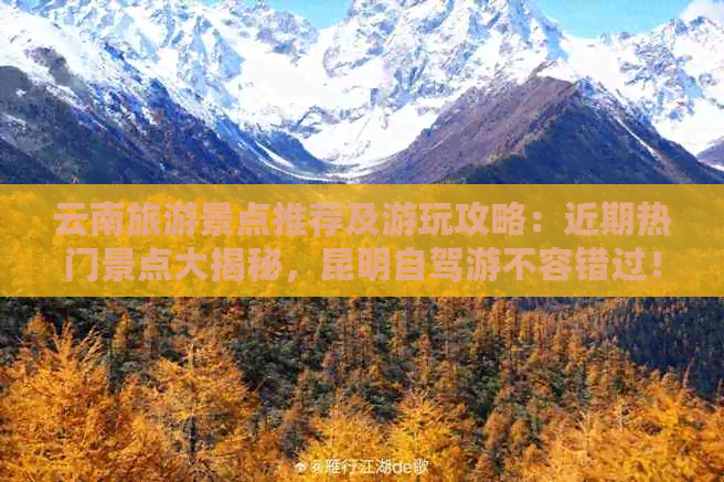 云南旅游景点推荐及游玩攻略：近期热门景点大揭秘，昆明自驾游不容错过！