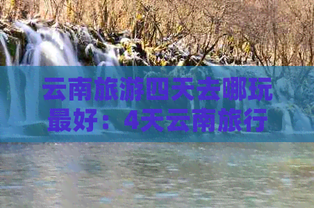 云南旅游四天去哪玩更好：4天云南旅行攻略，看景路线推荐