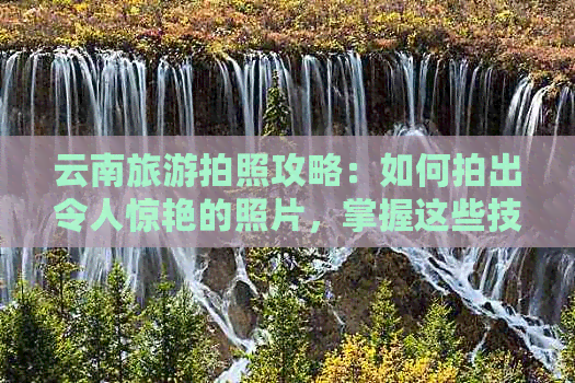 云南旅游拍照攻略：如何拍出令人惊艳的照片，掌握这些技巧就够了！