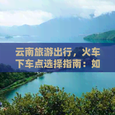 云南旅游出行，火车下车点选择指南：如何更方便地到达目的地