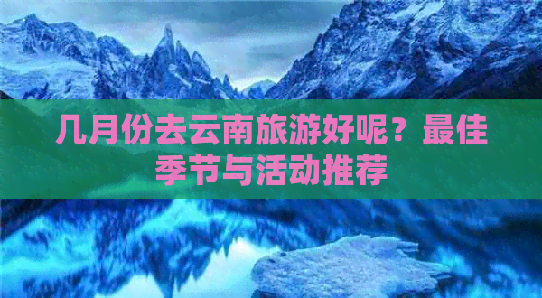 几月份去云南旅游好呢？更佳季节与活动推荐