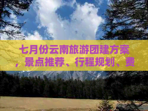 七月份云南旅游团建方案，景点推荐、行程规划、费用预算一应俱全！